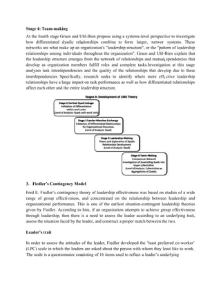 a k
c
d
e
Stage 4: Team-making
At the fourth stage Graen and Uhl-Bien propose using a systems-level perspective to investigate
how differentiated dyadic relationships combine to form larger, networ systems. These
networks are what make up an organization's "leadership structure", or the "pattern of leadership
relationships among individuals throughout the organization". Graen and Uhl-Bien explain that
the leadership structure emerges from the network of relationships and mutual ependencies that
develop as organization members fulfill roles and complete tasks.Investigation at this stage
analyzes task interdependencies and the quality of the relationships that develop due to these
interdependencies Specifically, research seeks to identify where more eff ctive leadership
relationships have a large impact on task performance as well as how differentiated relationships
affect each other and the entire leadership structure.
3. Fiedler’s Contingency Model
Fred E. Fiedler’s contingency theory of leadership effectiveness was based on studies of a wide
range of group effectiveness, and concentrated on the relationship between leadership and
organizational performance. This is one of the earliest situation-contingent leadership theories
given by Fiedler. According to him, if an organization attempts to achieve group effectiveness
through leadership, then there is a need to assess the leader according to an underlying trait,
assess the situation faced by the leader, and construct a proper match between the two.
Leader’s trait
In order to assess the attitudes of the leader, Fiedler developed the ‘least preferred co-worker’
(LPC) scale in which the leaders are asked about the person with whom they least like to work.
The scale is a questionnaire consisting of 16 items used to reflect a leader’s underlying
 