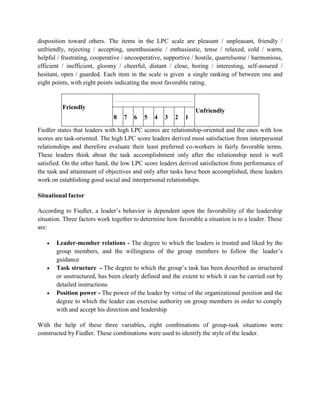 disposition toward others. The items in the LPC scale are pleasant / unpleasant, friendly /
unfriendly, rejecting / accepting, unenthusiastic / enthusiastic, tense / relaxed, cold / warm,
helpful / frustrating, cooperative / uncooperative, supportive / hostile, quarrelsome / harmonious,
efficient / inefficient, gloomy / cheerful, distant / close, boring / interesting, self-assured /
hesitant, open / guarded. Each item in the scale is given a single ranking of between one and
eight points, with eight points indicating the most favorable rating.
Friendly
Unfriendly
8 7 6 5 4 3 2 1
Fiedler states that leaders with high LPC scores are relationship-oriented and the ones with low
scores are task-oriented. The high LPC score leaders derived most satisfaction from interpersonal
relationships and therefore evaluate their least preferred co-workers in fairly favorable terms.
These leaders think about the task accomplishment only after the relationship need is well
satisfied. On the other hand, the low LPC score leaders derived satisfaction from performance of
the task and attainment of objectives and only after tasks have been accomplished, these leaders
work on establishing good social and interpersonal relationships.
Situational factor
According to Fiedler, a leader’s behavior is dependent upon the favorability of the leadership
situation. Three factors work together to determine how favorable a situation is to a leader. These
are:
 Leader-member relations - The degree to which the leaders is trusted and liked by the
group members, and the willingness of the group members to follow the leader’s
guidance
 Task structure - The degree to which the group’s task has been described as structured
or unstructured, has been clearly defined and the extent to which it can be carried out by
detailed instructions
 Position power - The power of the leader by virtue of the organizational position and the
degree to which the leader can exercise authority on group members in order to comply
with and accept his direction and leadership
With the help of these three variables, eight combinations of group-task situations were
constructed by Fiedler. These combinations were used to identify the style of the leader.
 