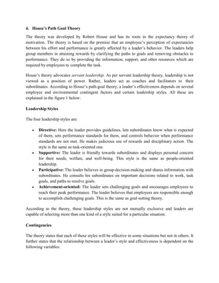4. House’s Path Goal Theory
The theory was developed by Robert House and has its roots in the expectancy theory of
motivation. The theory is based on the premise that an employee’s perception of expectancies
between his effort and performance is greatly affected by a leader’s behavior. The leaders help
group members in attaining rewards by clarifying the paths to goals and removing obstacles to
performance. They do so by providing the information, support, and other resources which are
required by employees to complete the task.
House’s theory advocates servant leadership. As per servant leadership theory, leadership is not
viewed as a position of power. Rather, leaders act as coaches and facilitators to their
subordinates. According to House’s path-goal theory, a leader’s effectiveness depends on several
employee and environmental contingent factors and certain leadership styles. All these are
explained in the figure 1 below:
Leadership Styles
The four leadership styles are:
 Directive: Here the leader provides guidelines, lets subordinates know what is expected
of them, sets performance standards for them, and controls behavior when performance
standards are not met. He makes judicious use of rewards and disciplinary action. The
style is the same as task-oriented one.
 Supportive: The leader is friendly towards subordinates and displays personal concern
for their needs, welfare, and well-being. This style is the same as people-oriented
leadership.
 Participative: The leader believes in group decision-making and shares information with
subordinates. He consults his subordinates on important decisions related to work, task
goals, and paths to resolve goals.
 Achievement-oriented: The leader sets challenging goals and encourages employees to
reach their peak performance. The leader believes that employees are responsible enough
to accomplish challenging goals. This is the same as goal-setting theory.
According to the theory, these leadership styles are not mutually exclusive and leaders are
capable of selecting more than one kind of a style suited for a particular situation.
Contingencies
The theory states that each of these styles will be effective in some situations but not in others. It
further states that the relationship between a leader’s style and effectiveness is dependent on the
following variables:
 
