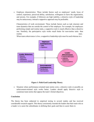  Employee characteristics: These include factors such as employees’ needs, locus of
control, experience, perceived ability, satisfaction, willingness to leave the organization,
and anxiety. For example, if followers are high inability, a directive style of leadership
may be unnecessary; instead a supportive approach may be preferable.
Characteristics of work environment: These include factors such as task structure and
team dynamics that are outside the control of the employee. For example, for employees
performing simple and routine tasks, a supportive style is much effective than a directive
one. Similarly, the participative style works much better for non-routine tasks than
routine ones.
When team cohesiveness is low, a supportive leadership style must be used whereas in a
Figure 1: Path-Goal Leadership Theory
 Situation where performance-oriented team norms exist, a directive style or possibly an
achievement-oriented style works better. Leaders should apply directive style to
counteract team norms that oppose the team’s formal objectives.
Conclusion
The theory has been subjected to empirical testing in several studies and has received
considerable research support. This theory consistently reminds the leaders that their main role as
a leader is to assist the subordinates in defining their goals and then to assist them in
 