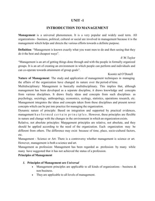 UNIT -1
INTRODUCTION TO MANAGEMENT
Management is a universal phenomenon. It is a very popular and widely used term. All
organizations - business, political, cultural or social are involved in management because it is the
management which helps and directs the various efforts towards a definite purpose.
Definition: “Management is known exactly what you want men to do and then seeing that they
do it the best and cheapest ways”.
-F.W.Taylor
“Management is an art of getting things done through and with the people in formally organized
groups. It is an art of creating an environment in which people can perform and individuals and
can co-operate towards attainment of group goals”.
Koontz nd O’Donell
Nature of Management: The study and application of management techniques in managing
the affairs of the organization have changed its nature over the period of time.
Multidisciplinary: Management is basically multidisciplinary. This implies that, although
management has been developed as a separate discipline, it draws knowledge and concepts
from various disciplines. It draws freely ideas and concepts from such disciplines as
psychology, sociology, anthropology, economics, ecology, statistics, operations research, etc.
Management integrates the ideas and concepts taken from these disciplines and present newer
concepts which can be put into practice for managing the organization.
Dynamic nature of principle: Based on integration and supported by practical evidences,
management h a s f o r m e d c e r t a i n p r i n c i p l e s . However, these principles are flexible
in nature and change with the changes in the environment in which an organization exists.
Relative, not absolute principles: Management principles are relative, not absolute, and they
should be applied according to the need of the organization. Each organization may be
different from others. The difference may exist because of time, place, socio-cultural factors,
etc.
Management - Science or Art: There is a controversy whether management is science or art.
However, management is both a science and art.
Management as profession: Management has been regarded as profession by many while
many have suggested that it has not achieved the status of a profession.
Principles of Management
1. Principles of Management are Universal
 Management principles are applicable to all kinds of organizations - business &
non business.
 They are applicable to all levels of management.
 