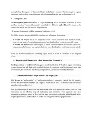  Concern for People: this is the degree to which a leader considers team members' needs,
interests and areas of personal development when deciding how best to accomplish a task.
 Concern for Results: this is the degree to which a leader emphasizes concrete objectives,
organizational efficiency and high productivity when deciding how best to accomplish a task.
Blake and Mouton defined five leadership styles based on these, as illustrated in the diagram
below.
The Impoverished or "indifferent" manager is mostly ineffective. With a low regard for creating
systems that get the job done, and with little interest in creating a satisfying or motivating team
environment , his results are inevitably disorganization, dissatisfaction and disharmony.
Also known as "authoritarian" or "authority-compliance" managers, people in this category
believe that their team members are simply a means to an end. The team's needs are always
secondary to its productivity.
This type of manager is autocratic, has strict work rules, policies and procedures, and can view
punishment as an effective way of motivating team members. This approach can drive
impressive production results at first, but low team morale and motivation will ultimately affect
people's performance, and this type of leader will struggle to retain high performers.
accomplishing those goals in the most efficient and effective manner. This theory gives a guide
map to the leaders about how to increase subordinates satisfaction and performance level.
5. Managerial Grid
The managerial grid model (1964) is a style leadership model developed by Robert R. Blake
and Jane Mouton. This model originally identified five different leadership styles based on the
concern for people and the concern for production
“It is a two dimensional grid for appraising leadership styles”
The Blake Mouton Managerial Grid is based on two behavioral dimensions:
1. Impoverished Management – Low Results/Low People (1,1)
2. Authority-Obedience – High Results/Low People (9,1)
 
