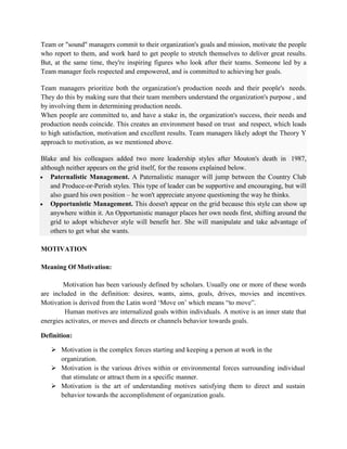 Team or "sound" managers commit to their organization's goals and mission, motivate the people
who report to them, and work hard to get people to stretch themselves to deliver great results.
But, at the same time, they're inspiring figures who look after their teams. Someone led by a
Team manager feels respected and empowered, and is committed to achieving her goals.
Team managers prioritize both the organization's production needs and their people's needs.
They do this by making sure that their team members understand the organization's purpose , and
by involving them in determining production needs.
When people are committed to, and have a stake in, the organization's success, their needs and
production needs coincide. This creates an environment based on trust and respect, which leads
to high satisfaction, motivation and excellent results. Team managers likely adopt the Theory Y
approach to motivation, as we mentioned above.
Blake and his colleagues added two more leadership styles after Mouton's death in 1987,
although neither appears on the grid itself, for the reasons explained below.
 Paternalistic Management. A Paternalistic manager will jump between the Country Club
and Produce-or-Perish styles. This type of leader can be supportive and encouraging, but will
also guard his own position – he won't appreciate anyone questioning the way he thinks.
 Opportunistic Management. This doesn't appear on the grid because this style can show up
anywhere within it. An Opportunistic manager places her own needs first, shifting around the
grid to adopt whichever style will benefit her. She will manipulate and take advantage of
others to get what she wants.
MOTIVATION
Meaning Of Motivation:
Motivation has been variously defined by scholars. Usually one or more of these words
are included in the definition: desires, wants, aims, goals, drives, movies and incentives.
Motivation is derived from the Latin word ‘Move on’ which means “to move”.
Human motives are internalized goals within individuals. A motive is an inner state that
energies activates, or moves and directs or channels behavior towards goals.
Definition:
 Motivation is the complex forces starting and keeping a person at work in the
organization.
 Motivation is the various drives within or environmental forces surrounding individual
that stimulate or attract them in a specific manner.
 Motivation is the art of understanding motives satisfying them to direct and sustain
behavior towards the accomplishment of organization goals.
 