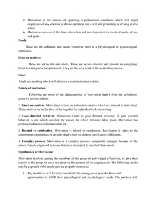  Motivation is the process of operating organizational conditions which will impel
employees of any emotion or desire operation one’s will and prompting or driving at it to
action.
 Motivation consists of the three interaction and interdependent elements of needs, drives
and goals.
Needs:
These are the deficient, and create whenever there is a physiological or psychological
imbalance.
Drive or motives:
These are set to alleviate needs. These are action oriented and provide an energizing
thrust toward goal accomplishment. They are the very heart of the motivation process.
Goal:
Goals are anything which will alleviate a need and reduce a drive.
Nature of motivation:
Following are some of the characteristics of motivation derive from the definitions
given by various authors.
1. Based on motives: Motivation is base on individuals motive which are internal to individual.
These motives are in the form of feeling that the individual lacks something.
2. Goal directed behavior: Motivation Leads to goal directed behavior. A goal directed
behavior is one which satisfied the causes for which behavior takes place. Motivation has
profound influence on human behavior.
3. Related to satisfaction: Motivation is related to satisfaction. Satisfaction is refers to the
contentment experiences of an individual which we derives out of needs fulfillment.
4. Complex process: Motivation is a complex process; complexity emerges because of the
nature if needs a types of behavior that need attempted to satisfied those needs.
Significance of Motivation:
Motivation involves getting the members of the group to pull weight effectively, to give their
loyalty to the group, to carry out properly the purpose of the organization. The following results
may be expected if the employees are properly motivated.
1. The workforce will be better satisfied if the management provides them with
opportunities to fulfill their physiological and psychological needs. The workers will
 