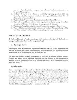 cooperate voluntarily with the management and will contribute their maximum towards
the goals of the enterprise.
2. Workers will tend to be as efficient as possible by improving upon their skills and
knowledge so that they are able to contribute to the progress of the organization. This will
also result in increased productivity.
3. The rates of labor’s turnover and absenteeism among the workers will be low.
4. There will be good human relations in the organization as friction among the workers
themselves and between the workers and the management will decrease.
5. The number of complaints and grievances will come down. Accident will also be low.
6. There will be increase in the quantity and quality of products. Wastage and scrap will be
less. Better quality of products will also increase the public image of the business.
MOTIVATIONAL THEORIES
1. Maslow’s hierarchy of needs: According to Maslow’s theory of needs, individual needs are
arranged in a hierarchy. There are five categories of needs
a. Physiological needs
Physiological needs are the physical requirements for human survival. If these requirements are
not met, the human body cannot function properly and will ultimately fail. Physiological needs
are thought to be the most important; they should be met first.
Air, water, and food are metabolic requirements for survival in all animals, including humans.
Clothing and shelter provide necessary protection from the elements. While maintaining an
adequate birth rate shapes the intensity of the human sexual instinct, sexual competition may also
shape said instinct.[2]
b. Safety needs
Once a person's physical safety needs are relatively satisfied, their safety needs take precedence
and dominate behavior. In the absence of physical safety – due to war, natural disaster, family
violence, childhood abuse, etc. – people may (re-)experience post-traumatic stress disorder or
transgenerational trauma. In the absence of economic safety – due to economic crisis and lack of
work opportunities – these safety needs manifest themselves in ways such as a preference for job
security, grievance procedures for protecting the individual from unilateral authority, savings
accounts, insurance policies, disability accommodations, etc. This level is more likely to be
found in children as they generally have a greater need to feel safe.
 