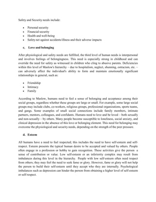 Safety and Security needs include:
 Personal security
 Financial security
 Health and well-being
 Safety net against accidents/illness and their adverse impacts
c. Love and belonging
After physiological and safety needs are fulfilled, the third level of human needs is interpersonal
and involves feelings of belongingness. This need is especially strong in childhood and can
override the need for safety as witnessed in children who cling to abusive parents. Deficiencies
within this level of Maslow's hierarchy – due to hospitalism, neglect, shunning, ostracism, etc. –
can adversely affect the individual's ability to form and maintain emotionally significant
relationships in general, such as:
 Friendship
 Intimacy
 Family
According to Maslow, humans need to feel a sense of belonging and acceptance among their
social groups, regardless whether these groups are large or small. For example, some large social
groups may include clubs, co-workers, religious groups, professional organizations, sports teams,
and gangs. Some examples of small social connections include family members, intimate
partners, mentors, colleagues, and confidants. Humans need to love and be loved – both sexually
and non-sexually – by others. Many people become susceptible to loneliness, social anxiety, and
clinical depression in the absence of this love or belonging element. This need for belonging may
overcome the physiological and security needs, depending on the strength of the peer pressure.
d. Esteem
All humans have a need to feel respected; this includes the need to have self-esteem and self-
respect. Esteem presents the typical human desire to be accepted and valued by others. People
often engage in a profession or hobby to gain recognition. These activities give the person a
sense of contribution or value. Low self-esteem or an inferiority complex may result from
imbalances during this level in the hierarchy. People with low self-esteem often need respect
from others; they may feel the need to seek fame or glory. However, fame or glory will not help
the person to build their self-esteem until they accept who they are internally. Psychological
imbalances such as depression can hinder the person from obtaining a higher level of self-esteem
or self-respect.
 