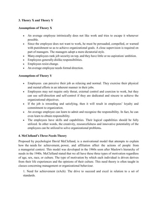3. Theory X and Theory Y
Assumptions of Theory X
 An average employee intrinsically does not like work and tries to escape it whenever
possible.
 Since the employee does not want to work, he must be persuaded, compelled, or warned
with punishment so as to achieve organizational goals. A close supervision is required on
part of managers. The managers adopt a more dictatorial style.
 Many employees rank job security on top, and they have little or no aspiration/ ambition.
 Employees generally dislike responsibilities.
 Employees resist change.
 An average employee needs formal direction.
Assumptions of Theory Y
 Employees can perceive their job as relaxing and normal. They exercise their physical
and mental efforts in an inherent manner in their jobs.
 Employees may not require only threat, external control and coercion to work, but they
can use self-direction and self-control if they are dedicated and sincere to achieve the
organizational objectives.
 If the job is rewarding and satisfying, then it will result in employees’ loyalty and
commitment to organization.
 An average employee can learn to admit and recognize the responsibility. In fact, he can
even learn to obtain responsibility.
 The employees have skills and capabilities. Their logical capabilities should be fully
utilized. In other words, the creativity, resourcefulness and innovative potentiality of the
employees can be utilized to solve organizational problems.
4. McClelland’s Three-Needs Theory
Proposed by psychologist David McClelland, is a motivational model that attempts to explain
how the needs for achievement, power, and affiliation affect the actions of people from
a managerial context. This model was developed in the 1960s soon after Maslow's hierarchy of
needs in the 1940s. McClelland stated that we all have these three types of motivation regardless
of age, sex, race, or culture. The type of motivation by which each individual is driven derives
from their life experiences and the opinions of their culture. This need theory is often taught in
classes concerning management or organizational behaviour.
1. Need for achievement (nAch): The drive to succeed and excel in relation to a set of
standards.
 