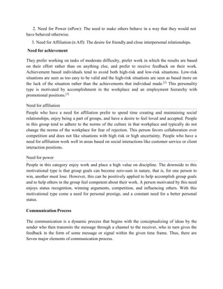 2. Need for Power (nPow): The need to make others behave in a way that they would not
have behaved otherwise.
3. Need for Affiliation (n Aff): The desire for friendly and close interpersonal relationships.
Need for achievement
They prefer working on tasks of moderate difficulty, prefer work in which the results are based
on their effort rather than on anything else, and prefer to receive feedback on their work.
Achievement based individuals tend to avoid both high-risk and low-risk situations. Low-risk
situations are seen as too easy to be valid and the high-risk situations are seen as based more on
the luck of the situation rather than the achievements that individual made.[2]
This personality
type is motivated by accomplishment in the workplace and an employment hierarchy with
promotional positions.[3]
Need for affiliation
People who have a need for affiliation prefer to spend time creating and maintaining social
relationships, enjoy being a part of groups, and have a desire to feel loved and accepted. People
in this group tend to adhere to the norms of the culture in that workplace and typically do not
change the norms of the workplace for fear of rejection. This person favors collaboration over
competition and does not like situations with high risk or high uncertainty. People who have a
need for affiliation work well in areas based on social interactions like customer service or client
interaction positions.
Need for power
People in this category enjoy work and place a high value on discipline. The downside to this
motivational type is that group goals can become zero-sum in nature, that is, for one person to
win, another must lose. However, this can be positively applied to help accomplish group goals
and to help others in the group feel competent about their work. A person motivated by this need
enjoys status recognition, winning arguments, competition, and influencing others. With this
motivational type come a need for personal prestige, and a constant need for a better personal
status.
Communication Process
The communication is a dynamic process that begins with the conceptualizing of ideas by the
sender who then transmits the message through a channel to the receiver, who in turn gives the
feedback in the form of some message or signal within the given time frame. Thus, there are
Seven major elements of communication process.
 