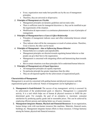  Every organization must make best possible use by the use of management
principles.
 Therefore, they are universal or all pervasive.
2. Principles of Management are Flexible
 Management principles are dynamic guidelines and not static rules.
 There is sufficient room for managerial discretion i.e. they can be modified as per
the requirements of the situation.
 Modification & improvement is a continuous phenomenon in case of principles of
management.
3. Principles of Management have a Cause & Effect Relationship
 Principles of management indicate cause and effect relationship between related
variables.
 They indicate what will be the consequence or result of certain actions. Therefore,
if one is known, the other can be traced.
4. Principles of Management - Aims at Influencing Human Behavior
 Human behavior is complex and unpredictable.
 Management principles are directed towards regulating human behavior so that
people can give their best to the organization.
 Management is concerned with integrating efforts and harmonizing them towards
a goal.
 But in certain situations even these principles fail to understand human behavior.
5. Principles of Management are of Equal Importance
 All management principles are equally important.
 No particular principle has greater importance than the other.
 They are all required together for the achievement of organizational goals.
Characteristics of Management:
Management is an activity concerned with guiding human and physical resources such that
organizational goals can be achieved. Nature of management can be highlighted as: -
1. Management is Goal-Oriented: The success of any management activity is assessed by
its achievement of the predetermined goals or objective. Management is a purposeful
activity. It is a tool which helps use of human & physical resources to fulfill the pre-
determined goals. For example, the goal of an enterprise is maximum consumer
satisfaction by producing quality goods and at reasonable prices. This can be achieved by
employing efficient persons and making better use of scarce resources.
2. Management integrates Human, Physical and Financial Resources: In an organization,
human beings work with non-human resources like machines. Materials, financial assets,
buildings etc. Management integrates human efforts to those resources. It brings harmony
among the human, physical and financial resources.
 