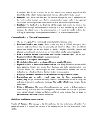 is attained. The degree to which the receiver decodes the message depends on his
knowledge of the subject matter, experience, trust and relationship with the sender.
6. Decoding: Here, the receiver interprets the sender’s message and tries to understand it in
the best possible manner. An effective communication occurs only if the receiver
understands the message in exactly the same way as it was intended by the sender.
7. Feedback: The Feedback is the final step of the process that ensures the receiver has
received the message and interpreted it correctly as it was intended by the sender. It
increases the effectiveness of the communication as it permits the sender to know the
efficacy of his message. The response of the receiver can be verbal or non-verbal.
Common Barriers to Effective Communication:
 The use of jargon. Over-complicated, unfamiliar and/or technical terms.
 Emotional barriers and taboos. Some people may find it difficult to express their
emotions and some topics may be completely 'off-limits' or taboo. Taboo or difficult
topics may include, but are not limited to, politics, religion, disabilities (mental and
physical), sexuality and sex, racism and any opinion that may be seen as unpopular.
 Lack of attention, interest, distractions, or irrelevance to the receiver. (See our page
Barriers to Effective Listening for more information).
 Differences in perception and viewpoint.
 Physical disabilities such as hearing problems or speech difficulties.
 Physical barriers to non-verbal communication. Not being able to see the non-verbal
cues, gestures, posture and general body language can make communication less
effective. Phone calls, text messages and other communication methods that rely on
technology are often less effective than face-to-face communication.
 Language differences and the difficulty in understanding unfamiliar accents.
 Expectations and prejudices which may lead to false assumptions or
stereotyping. People often hear what they expect to hear rather than what is actually said
and jump to incorrect conclusions. Our page The Ladder of Inference explains this in
more detail.
 Cultural differences. The norms of social interaction vary greatly in different cultures,
as do the way in which emotions are expressed. For example, the concept of personal
space varies between cultures and between different social settings. See our page on
Intercultural Awareness for more information.
Guidelines for effective communication:
Clarity of Purpose: The message to be delivered must be clear in the mind of sender. The
person to whom it is targeted and the aim of the message should be clear in the mind of the
sender.
 