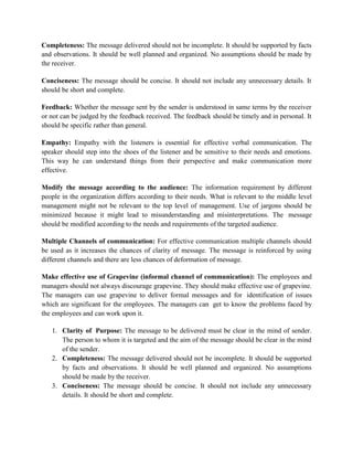 Completeness: The message delivered should not be incomplete. It should be supported by facts
and observations. It should be well planned and organized. No assumptions should be made by
the receiver.
Conciseness: The message should be concise. It should not include any unnecessary details. It
should be short and complete.
Feedback: Whether the message sent by the sender is understood in same terms by the receiver
or not can be judged by the feedback received. The feedback should be timely and in personal. It
should be specific rather than general.
Empathy: Empathy with the listeners is essential for effective verbal communication. The
speaker should step into the shoes of the listener and be sensitive to their needs and emotions.
This way he can understand things from their perspective and make communication more
effective.
Modify the message according to the audience: The information requirement by different
people in the organization differs according to their needs. What is relevant to the middle level
management might not be relevant to the top level of management. Use of jargons should be
minimized because it might lead to misunderstanding and misinterpretations. The message
should be modified according to the needs and requirements of the targeted audience.
Multiple Channels of communication: For effective communication multiple channels should
be used as it increases the chances of clarity of message. The message is reinforced by using
different channels and there are less chances of deformation of message.
Make effective use of Grapevine (informal channel of communication): The employees and
managers should not always discourage grapevine. They should make effective use of grapevine.
The managers can use grapevine to deliver formal messages and for identification of issues
which are significant for the employees. The managers can get to know the problems faced by
the employees and can work upon it.
1. Clarity of Purpose: The message to be delivered must be clear in the mind of sender.
The person to whom it is targeted and the aim of the message should be clear in the mind
of the sender.
2. Completeness: The message delivered should not be incomplete. It should be supported
by facts and observations. It should be well planned and organized. No assumptions
should be made by the receiver.
3. Conciseness: The message should be concise. It should not include any unnecessary
details. It should be short and complete.
 