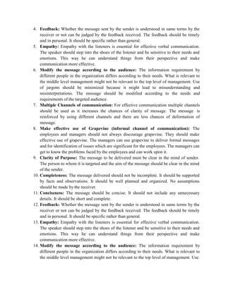 4. Feedback: Whether the message sent by the sender is understood in same terms by the
receiver or not can be judged by the feedback received. The feedback should be timely
and in personal. It should be specific rather than general.
5. Empathy: Empathy with the listeners is essential for effective verbal communication.
The speaker should step into the shoes of the listener and be sensitive to their needs and
emotions. This way he can understand things from their perspective and make
communication more effective.
6. Modify the message according to the audience: The information requirement by
different people in the organization differs according to their needs. What is relevant to
the middle level management might not be relevant to the top level of management. Use
of jargons should be minimized because it might lead to misunderstanding and
misinterpretations. The message should be modified according to the needs and
requirements of the targeted audience.
7. Multiple Channels of communication: For effective communication multiple channels
should be used as it increases the chances of clarity of message. The message is
reinforced by using different channels and there are less chances of deformation of
message.
8. Make effective use of Grapevine (informal channel of communication): The
employees and managers should not always discourage grapevine. They should make
effective use of grapevine. The managers can use grapevine to deliver formal messages
and for identification of issues which are significant for the employees. The managers can
get to know the problems faced by the employees and can work upon it.
9. Clarity of Purpose: The message to be delivered must be clear in the mind of sender.
The person to whom it is targeted and the aim of the message should be clear in the mind
of the sender.
10. Completeness: The message delivered should not be incomplete. It should be supported
by facts and observations. It should be well planned and organized. No assumptions
should be made by the receiver.
11. Conciseness: The message should be concise. It should not include any unnecessary
details. It should be short and complete.
12. Feedback: Whether the message sent by the sender is understood in same terms by the
receiver or not can be judged by the feedback received. The feedback should be timely
and in personal. It should be specific rather than general.
13. Empathy: Empathy with the listeners is essential for effective verbal communication.
The speaker should step into the shoes of the listener and be sensitive to their needs and
emotions. This way he can understand things from their perspective and make
communication more effective.
14. Modify the message according to the audience: The information requirement by
different people in the organization differs according to their needs. What is relevant to
the middle level management might not be relevant to the top level of management. Use
 