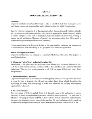 UNIT-4
ORGANIZATIONAL BEHAVIOR
Definition:
Organizational behavior (often abbreviated as OB) is a field of study that investigates show
individuals, groups, and structure affect and is affected by behavior within Organizations.
Behavior refers to what people do in the organization, how they perform, and what their attitudes
are. Because the organizations studied are often business organizations, OB is frequently applied
to address workplace issues such as absenteeism, turnover, productivity, motivation, working in
groups, and job satisfaction. Managers often apply the knowledge gained from OB research to
help them manage their organizations more effectively.
Organizational Behavior (OB) can be defined as the understanding, prediction and management
of human behavior both individually or in a group that occur within an organization.
Nature and Importance of OB:
Organizational behaviour has emerged as a separate field of study. The nature it has acquired is
identified as follows:
1. A Separate Field of Study and not a Discipline Only
By definition, a discipline is an accepted science that is based on a theoretical foundation. But,
O.B. has a multi-interdisciplinary orientation and is, thus, not based on a specific theoretical
background. Therefore, it is better reasonable to call O.B. a separate field of study rather than a
discipline only.
2. An Interdisciplinary Approach
Organizational behaviour is essentially an interdisciplinary approach to study human behaviour
at work. It tries to integrate the relevant knowledge drawn from related disciplines like
psychology, sociology and anthropology to make them applicable for studying and analysing
organizational behaviour.
3. An Applied Science
The very nature of O.B. is applied. What O.B. basically does is the application of various
researches to solve the organizational problems related to human behaviour. The basic line of
difference between pure science and O.B. is that while the former concentrates of fundamental
researches, the latter concentrates on applied researches. OB involves both applied research and
its application in organizational analysis. Hence, OB can be called both science as well as art.
 
