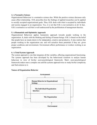 4. A Normative Science
Organizational Behaviour is a normative science also. While the positive science discusses only
cause effect relationship, O.B. prescribes how the findings of applied researches can be applied
to socially accepted organizational goals. Thus, O.B. deals with what is accepted by individuals
and society engaged in an organization. Yes, it is not that O.B. is not normative at all. In fact,
O.B. is normative as well that is well underscored by the proliferation of management theories.
5. A Humanistic and Optimistic Approach
Organizational Behaviour applies humanistic approach towards people working in the
organization. It, deals with the thinking and feeling of human beings. O.B. is based on the belief
that people have an innate desire to be independent, creative and productive. It also realizes that
people working in the organization can and will actualize these potentials if they are given
proper conditions and environment. Environment affects performance or workers working in an
organization.
6. A Total System Approach
The system approach is one that integrates all the variables, affecting organizational functioning.
The systems approach has been developed by the behavioural scientists to analyse human
behaviour in view of his/her socio-psychological framework. Man's socio-psychological
framework makes man a complex one and the systems approach tries to study his/her complexity
and find solution to it.
Nature of Organization Behavior
 