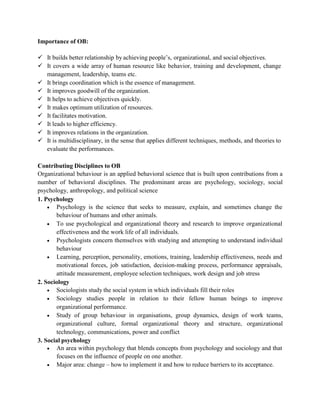 Importance of OB:
 It builds better relationship by achieving people’s, organizational, and social objectives.
 It covers a wide array of human resource like behavior, training and development, change
management, leadership, teams etc.
 It brings coordination which is the essence of management.
 It improves goodwill of the organization.
 It helps to achieve objectives quickly.
 It makes optimum utilization of resources.
 It facilitates motivation.
 It leads to higher efficiency.
 It improves relations in the organization.
 It is multidisciplinary, in the sense that applies different techniques, methods, and theories to
evaluate the performances.
Contributing Disciplines to OB
Organizational behaviour is an applied behavioral science that is built upon contributions from a
number of behavioral disciplines. The predominant areas are psychology, sociology, social
psychology, anthropology, and political science
1. Psychology
 Psychology is the science that seeks to measure, explain, and sometimes change the
behaviour of humans and other animals.
 To use psychological and organizational theory and research to improve organizational
effectiveness and the work life of all individuals.
 Psychologists concern themselves with studying and attempting to understand individual
behaviour
 Learning, perception, personality, emotions, training, leadership effectiveness, needs and
motivational forces, job satisfaction, decision-making process, performance appraisals,
attitude measurement, employee selection techniques, work design and job stress
2. Sociology
 Sociologists study the social system in which individuals fill their roles
 Sociology studies people in relation to their fellow human beings to improve
organizational performance.
 Study of group behaviour in organisations, group dynamics, design of work teams,
organizational culture, formal organizational theory and structure, organizational
technology, communications, power and conflict
3. Social psychology
 An area within psychology that blends concepts from psychology and sociology and that
focuses on the influence of people on one another.
 Major area: change – how to implement it and how to reduce barriers to its acceptance.
 
