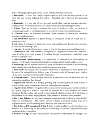 studied through perception, personality, values, attitudes, learning, motivation.
a) Perception: It refers to a complex cognitive process that yields an unique picture of the
world that may be quite different from reality. Individual behave based on their perceptual
world.
b) Personality: It is sum total of ways in which an individual react and interacts with others
heredity factors, environmental factors, and situational factors determine the personality.
c) Values: These are the basic convictions that a specific mode of conduct or end state of
existence is personally or socially preferable to an opposite or converse mode of conduct.
d) Attitudes: These are evaluative statements either favorable or unfavorable concerning
objectives, people or events.
e) Job Satisfaction: Prefers to a person feeling of satisfaction on the job which acts as a
motivation to work.
f) Motivation: It is the process that account for an individual intensity, direction and persistence
of effort towards attaining a goal.
g) Learning: It is relatively permanent change in behavior that occurs as a result of experience.
2. Interpersonal and Team Process: An integrated and comprehensive behavior of people in a
group is refers to as team process. It is studies through communication, leadership, group
dynamics, and team work.
a) Interpersonal Communication: It is transferring of information an understanding the
meaning of it. It may be formal or informal, downward, upward, horizontal, and crosswise.
b) Leadership: It is the ability to influence a group towards the achievement of goals leadership
styles includes autocratic, benevolent, participative, democratic styles.
c) Team work: It is a group whose individual efforts result in a performance that is greater than
the sum of the individual inputs different types of teams included self managed work, problem
solving team, cross functional team, and virtual teams.
d) Group Dynamics: Groups are both formal and informal the exists for some time until the
purpose is achieved and then disband.
3. Organization Process: It is dividing grouping and coordinating the job tasks. It may be
structured based on the departments, functions, and products and services.
a) Organizational Culture: It is pattern of basic assumption invented, discovered or developed
by a given group as it learns to cope with its problems of external adaption and internal
integration that has worked well enough to be considered valuable and their off to be thought to
new members as the correct way to perceive, think, and feel in relation to those problems.
b) Power and Politics: Are universal, important phenomenon that needs to be understood by
employees and managers. The person’s success or failure in using all reacting to power is
largely determined by understanding power, knowing how, and when to use it.
c) Job design and Organizational design: It helps to understand the way the jobs have been
designed. It is formulating the philosophy for coordinating the job tasks. Organization design
gives shape to the organization.
d) Decision Making: It is one of the important activities to be performed by the managers and
 