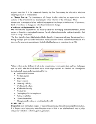requires expertise. It is the process of choosing the best from among the alternative solutions
under a given set of circumstance.
4. Change Process: The management of change involves adapting an organization to the
demand of the environment and modifying the actual behavior of the employees. Many
things must be considered when undertaking organization change including types of pressures,
kinds of resistance to change and who should implement change.
Challenges and Opportunities for OB
OB considers that organizations are made up of levels, moving up from the individual, to the
group, to the entire organizational structure. Each level contributes to the variety of activities that
occur in today’s workplace
The three basic levels are like building blocks: Each level is constructed upon the previous level.
Group concepts grow out of the foundation we lay out in the section on individual behavior. We
then overlay structural constraints on the individual land group in order to arrive at OB.
When we look at the different levels in the organization, we recognize that each has challenges
that can affect how the levels above and/or below might operate. We consider the challenges at
the individual, group, and organizational levels.
• Individual Differences
• Job Satisfaction
• Motivation
• Empowerment
• Behaving Ethically
• Working with others
• Workforce diversity
• Productivity
• Developing effective employees
• Putting people first
• Global competition
• Managing and working in a multicultural world
PERCEPTION
Perception is an intellectual process of transforming sensory stimuli to meaningful information.
It is the process of interpreting something that we see or hear in our mind and use it later to judge
and give a verdict on a situation, person, group etc.
 