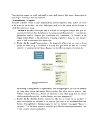 Perception is a process by which individuals organize and interpret their sensory impressions in
order to give meaning to their environment.
Factors affecting Perception
A number of factors operate to shape and sometimes distort perception. These factors can reside
in the perceiver; in the object, or target, being perceived; or in the context of the situation in
which the perception is made.
1. Factors in perceiver-When you look at a target and attempt to interpret what you see,
your interpretation is heavily influenced by your personal characteristics—your attitudes,
personality, motives, interests, past experiences, and expectations. For instance, if you
expect police officers to be authoritative or young people to be lazy, you may perceive
them as such, regardless of their actual traits.
2. Factors in the target-Characteristics of the target also affect what we perceive. Loud
people are more likely to be noticed in a group than quiet ones. So, too, are extremely
attractive or unattractive individuals. Because we don’t look at targets in isolation, the
relationship of a target to its background also influences perception, as does our tendency
to group close things and similar things together. We often perceive women, men,
Whites, African Americans, Asians, or members of any other group that has clearly
distinguishable characteristics as alike in other, unrelated ways as well.
3. Factors in the situation-Context matters too. The time at which we see an object or
event can influence our attention, as can location, light, heat, or any number of situational
factors. At a nightclub on Saturday night, you may not notice a young guest “dressed to
the nines.” Yet that same person so attired for your Monday morning management class
would certainly catch your attention.
 
