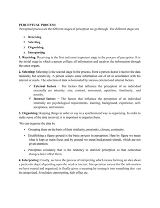PERCEPTUAL PROCESS:
Perceptual process are the different stages of perception we go through. The different stages are
1. Receiving
2. Selecting
3. Organizing
4. Interpreting
1. Receiving: Receiving is the first and most important stage in the process of perception. It is
the initial stage in which a person collects all information and receives the information through
the sense organs.
2. Selecting: Selecting is the second stage in the process. Here a person doesn’t receive the data
randomly but selectively. A person selects some information out of all in accordance with his
interest or needs. The selection of data is dominated by various external and internal factors.
 External factors − The factors that influence the perception of an individual
externally are intensity, size, contrast, movement, repetition, familiarity, and
novelty.
 Internal factors − The factors that influence the perception of an individual
internally are psychological requirements, learning, background, experience, self-
acceptance, and interest.
3. Organizing: Keeping things in order or say in a synchronized way is organizing. In order to
make sense of the data received, it is important to organize them.
We can organize the data by
 Grouping them on the basis of their similarity, proximity, closure, continuity.
 Establishing a figure ground is the basic process in perception. Here by figure we mean
what is kept as main focus and by ground we mean background stimuli, which are not
given attention.
 Perceptual constancy that is the tendency to stabilize perception so that contextual
changes don’t affect them.
4. Interpreting: Finally, we have the process of interpreting which means forming an idea about
a particular object depending upon the need or interest. Interpretation means that the information
we have sensed and organized, is finally given a meaning by turning it into something that can
be categorized. It includes stereotyping, halo effect etc.
 