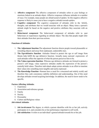 1. Affective component The affective component of attitudes refers to your feelings or
emotions linked to an attitude object. Affective responses influence attitudes in a number
of ways. For example, many people are afraid/scared of spiders. So this negative affective
response is likely to cause you to have a negative attitude towards spiders.
2. Cognitive component The cognitive component of attitudes refer to the beliefs,
thoughts, and attributes that we would associate with an object. Many times a person's
attitude might be based on the negative and positive attributes they associate with an
object.
3. Behavioural component The behavioural component of attitudes refer to past
behaviours or experiences regarding an attitude object. The idea that people might infer
their attitudes from their previous actions.
Functions of Attitudes
1. The Adjustment function-The adjustment function directs people toward pleasurable or
rewarding objects and away from unpleasant, undesirable ones.
2. The Ego-defensive function -Attitudes firmed to protect the ego or self image from
threats help fulfill the ego defensive function. Actually many outward expressions of
such attitudes reflect the opposite of what the person perceives him to be.
3. The Value-expression function- Whereas ego defensive attitudes are formed to protect a
person’s self image, value expressive attitudes enable the expression of the person’s
centrally held values. Therefore individuals adopt certain attitudes in an effort to translate
their values into something more tangible and easily expressed .
4. The Knowledge Function -Humans have a need for a structured and orderly world, and
therefore they seek consistency stability definition and understanding. Out of this need
develops attitudes toward acquiring knowledge. In addition, the need to know tends to be
specific.
Factors Affecting Attitudes
1. Experience
2. Association and reference groups
3. Family
4. Society
5. Personality
6. Culture and Religious values
Job related Attitudes
1. Job involvement-The degree, to which a person identifies with his or her job, actively
participates in it, and considers his or her performance important to self worth.
2. Job satisfaction- It refers to an individual’s general attitude towards his or her job.
 