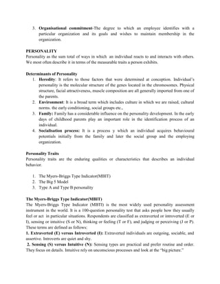 3. Organisational commitment-The degree to which an employee identifies with a
particular organization and its goals and wishes to maintain membership in the
organization.
PERSONALITY
Personality as the sum total of ways in which an individual reacts to and interacts with others.
We most often describe it in terms of the measurable traits a person exhibits.
Determinants of Personality
1. Heredity: It refers to those factors that were determined at conception. Individual’s
personality is the molecular structure of the genes located in the chromosomes. Physical
structure, facial attractiveness, muscle composition are all generally imported from one of
the parents.
2. Environment: It is a broad term which includes culture in which we are raised, cultural
norms. the early conditioning, social groups etc.,
3. Family: Family has a considerable influence on the personality development. In the early
days of childhood parents play an important role in the identification process of an
individual.
4. Socialisation process: It is a process y which an individual acquires behavioural
potentials initially from the family and later the social group and the employing
organization.
Personality Traits
Personality traits are the enduring qualities or characteristics that describes an individual
behavior.
1. The Myers-Briggs Type Indicator(MBIT)
2. The Big 5 Model
3. Type A and Type B personality
The Myers-Briggs Type Indicator(MBIT)
The Myers-Briggs Type Indicator (MBTI) is the most widely used personality assessment
instrument in the world. It is a 100-question personality test that asks people how they usually
feel or act in particular situations. Respondents are classified as extraverted or introverted (E or
I), sensing or intuitive (S or N), thinking or feeling (T or F), and judging or perceiving (J or P).
These terms are defined as follows:
1. Extraverted (E) versus Introverted (I): Extraverted individuals are outgoing, sociable, and
assertive. Introverts are quiet and shy.
2. Sensing (S) versus Intuitive (N): Sensing types are practical and prefer routine and order.
They focus on details. Intuitive rely on unconscious processes and look at the “big picture.”
 