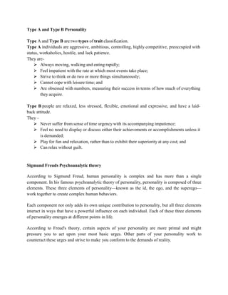 Type A and Type B Personality
Type A and Type B are two types of trait classification.
Type A individuals are aggressive, ambitious, controlling, highly competitive, preoccupied with
status, workaholics, hostile, and lack patience.
They are-
 Always moving, walking and eating rapidly;
 Feel impatient with the rate at which most events take place;
 Strive to think or do two or more things simultaneously;
 Cannot cope with leisure time; and
 Are obsessed with numbers, measuring their success in terms of how much of everything
they acquire.
Type B people are relaxed, less stressed, flexible, emotional and expressive, and have a laid-
back attitude.
They –
 Never suffer from sense of time urgency with its accompanying impatience;
 Feel no need to display or discuss either their achievements or accomplishments unless it
is demanded;
 Play for fun and relaxation, rather than to exhibit their superiority at any cost; and
 Can relax without guilt.
Sigmund Freuds Psychoanalytic theory
According to Sigmund Freud, human personality is complex and has more than a single
component. In his famous psychoanalytic theory of personality, personality is composed of three
elements. These three elements of personality—known as the id, the ego, and the superego—
work together to create complex human behaviors.
Each component not only adds its own unique contribution to personality, but all three elements
interact in ways that have a powerful influence on each individual. Each of these three elements
of personality emerges at different points in life.
According to Freud's theory, certain aspects of your personality are more primal and might
pressure you to act upon your most basic urges. Other parts of your personality work to
counteract these urges and strive to make you conform to the demands of reality.
 