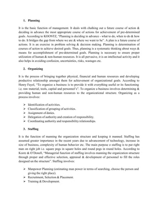 1. Planning
It is the basic function of management. It deals with chalking out a future course of action &
deciding in advance the most appropriate course of actions for achievement of pre-determined
goals. According to KOONTZ, “Planning is deciding in advance - what to do, when to do & how
to do. It bridges the gap from where we are & where we want to be”. A plan is a future course of
actions. It is an exercise in problem solving & decision making. Planning is determination of
courses of action to achieve desired goals. Thus, planning is a systematic thinking about ways &
means for accomplishment of pre-determined goals. Planning is necessary to ensure proper
utilization of human & non-human resources. It is all pervasive, it is an intellectual activity and it
also helps in avoiding confusion, uncertainties, risks, wastages etc.
2. Organizing
It is the process of bringing together physical, financial and human resources and developing
productive relationship amongst them for achievement of organizational goals. According to
Henry Fayol, “To organize a business is to provide it with everything useful or its functioning
i.e. raw material, tools, capital and personnel’s”. To organize a business involves determining &
providing human and non-human resources to the organizational structure. Organizing as a
process involves:
 Identification of activities.
 Classification of grouping of activities.
 Assignment of duties.
 Delegation of authority and creation of responsibility.
 Coordinating authority and responsibility relationships.
3. Staffing
It is the function of manning the organization structure and keeping it manned. Staffing has
assumed greater importance in the recent years due to advancement of technology, increase in
size of business, complexity of human behavior etc. The main purpose o staffing is to put right
man on right job i.e. square pegs in square holes and round pegs in round holes. According to
Kootz & O’Donell, “Managerial function of staffing involves manning the organization structure
through proper and effective selection, appraisal & development of personnel to fill the roles
designed un the structure”. Staffing involves:
 Manpower Planning (estimating man power in terms of searching, choose the person and
giving the right place).
 Recruitment, Selection & Placement.
 Training & Development.
 