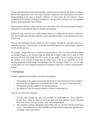 The ego operates based on the reality principle, which strives to satisfy the id's desires in realistic
and socially appropriate ways. The reality principle weighs the costs and benefits of an action
before deciding to act upon or abandon impulses. In many cases, the id's impulses can be
satisfied through a process of delayed gratification—the ego will eventually allow the behavior,
but only in the appropriate time and place.
Freud compared the id to a horse and the ego to the horse's rider. The horse provides the power
and motion, yet the rider provides the direction and guidance.
Without its rider, the horse may simply wander wherever it wished and do whatever it pleased.
The rider instead gives the horse directions and commands to guide it in the direction he or she
wishes to go.
The ego also discharges tension created by unmet impulses through the secondary process, in
which the ego tries to find an object in the real world that matches the mental image created by
the id's primary process.
For example, imagine that you are stuck in a long meeting at work. You find yourself growing
increasingly hungry as the meeting drags on. While the id might compel you to jump up from
your seat and rush to the break room for a snack, the ego guides you to sit quietly and wait for
the meeting to end. Instead of acting upon the primal urges of the id, you spend the rest of the
meeting imagining yourself eating a cheeseburger. Once the meeting is finally over, you can seek
out the object you were imagining and satisfy the demands of the id in a realistic and appropriate
manner.
3. The Superego
The last component of personality to develop is the superego.
 The superego is the aspect of personality that holds all of our internalized moral standards
and ideals that we acquire from both parents and society—our sense of right and wrong.
 The superego provides guidelines for making judgments.
 According to Freud, the superego begins to emerge at around age five.
There are two parts of the superego:
1. The ego ideal includes the rules and standards for good behaviors. These behaviors
include those which are approved of by parental and other authority figures. Obeying
these rules leads to feelings of pride, value, and accomplishment.
2. The conscience includes information about things that are viewed as bad by parents and
society. These behaviors are often forbidden and lead to bad consequences, punishments,
or feelings of guilt and remorse.
 