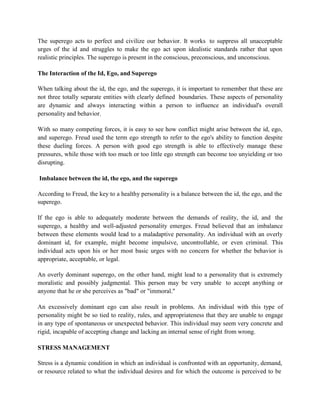 The superego acts to perfect and civilize our behavior. It works to suppress all unacceptable
urges of the id and struggles to make the ego act upon idealistic standards rather that upon
realistic principles. The superego is present in the conscious, preconscious, and unconscious.
The Interaction of the Id, Ego, and Superego
When talking about the id, the ego, and the superego, it is important to remember that these are
not three totally separate entities with clearly defined boundaries. These aspects of personality
are dynamic and always interacting within a person to influence an individual's overall
personality and behavior.
With so many competing forces, it is easy to see how conflict might arise between the id, ego,
and superego. Freud used the term ego strength to refer to the ego's ability to function despite
these dueling forces. A person with good ego strength is able to effectively manage these
pressures, while those with too much or too little ego strength can become too unyielding or too
disrupting.
Imbalance between the id, the ego, and the superego
According to Freud, the key to a healthy personality is a balance between the id, the ego, and the
superego.
If the ego is able to adequately moderate between the demands of reality, the id, and the
superego, a healthy and well-adjusted personality emerges. Freud believed that an imbalance
between these elements would lead to a maladaptive personality. An individual with an overly
dominant id, for example, might become impulsive, uncontrollable, or even criminal. This
individual acts upon his or her most basic urges with no concern for whether the behavior is
appropriate, acceptable, or legal.
An overly dominant superego, on the other hand, might lead to a personality that is extremely
moralistic and possibly judgmental. This person may be very unable to accept anything or
anyone that he or she perceives as "bad" or "immoral."
An excessively dominant ego can also result in problems. An individual with this type of
personality might be so tied to reality, rules, and appropriateness that they are unable to engage
in any type of spontaneous or unexpected behavior. This individual may seem very concrete and
rigid, incapable of accepting change and lacking an internal sense of right from wrong.
STRESS MANAGEMENT
Stress is a dynamic condition in which an individual is confronted with an opportunity, demand,
or resource related to what the individual desires and for which the outcome is perceived to be
 
