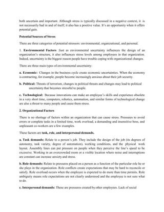 both uncertain and important. Although stress is typically discussed in a negative context, it is
not necessarily bad in and of itself; it also has a positive value. It’s an opportunity when it offers
potential gain.
Potential Sources of Stress
There are three categories of potential stressors: environmental, organizational, and personal.
1. Environmental Factors :Just as environmental uncertainty influences the design of an
organization’s structure, it also influences stress levels among employees in that organization.
Indeed, uncertainty is the biggest reason people have trouble coping with organizational changes.
There are three main types of environmental uncertainty:
a. Economic: Changes in the business cycle create economic uncertainties. When the economy
is contracting, for example, people become increasingly anxious about their job security.
b. Political: Threats of terrorism, changes in political threats and changes may lead to political
uncertainty that becomes stressful to people.
c. Technological: Because innovations can make an employee’s skills and experience obsolete
in a very short time, computers, robotics, automation, and similar forms of technological change
are also a threat to many people and cause them stress.
2. Organizational Factors
There is no shortage of factors within an organization that can cause stress. Pressures to avoid
errors or complete tasks in a limited time, work overload, a demanding and insensitive boss, and
unpleasant co-workers are a few examples.
These factors are task, role, and interpersonal demands.
a. Task demands: Relate to a person’s job. They include the design of the job (its degrees of
autonomy, task variety, degree of automation), working conditions, and the physical work
layout. Assembly lines can put pressure on people when they perceive the line’s speed to be
excessive. Working in an overcrowded room or a visible location where noise and interruptions
are constant can increase anxiety and stress.
b. Role demands: Relate to pressures placed on a person as a function of the particular role he or
she plays in the organization. Role conflicts create expectations that may be hard to reconcile or
satisfy. Role overload occurs when the employee is expected to do more than time permits. Role
ambiguity means role expectations are not clearly understood and the employee is not sure what
to do.
c. Interpersonal demands: These are pressures created by other employees. Lack of social
 