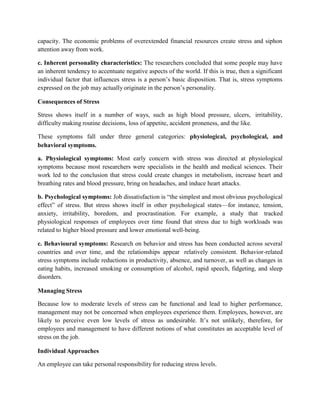 capacity. The economic problems of overextended financial resources create stress and siphon
attention away from work.
c. Inherent personality characteristics: The researchers concluded that some people may have
an inherent tendency to accentuate negative aspects of the world. If this is true, then a significant
individual factor that influences stress is a person’s basic disposition. That is, stress symptoms
expressed on the job may actually originate in the person’s personality.
Consequences of Stress
Stress shows itself in a number of ways, such as high blood pressure, ulcers, irritability,
difficulty making routine decisions, loss of appetite, accident proneness, and the like.
These symptoms fall under three general categories: physiological, psychological, and
behavioral symptoms.
a. Physiological symptoms: Most early concern with stress was directed at physiological
symptoms because most researchers were specialists in the health and medical sciences. Their
work led to the conclusion that stress could create changes in metabolism, increase heart and
breathing rates and blood pressure, bring on headaches, and induce heart attacks.
b. Psychological symptoms: Job dissatisfaction is “the simplest and most obvious psychological
effect” of stress. But stress shows itself in other psychological states—for instance, tension,
anxiety, irritability, boredom, and procrastination. For example, a study that tracked
physiological responses of employees over time found that stress due to high workloads was
related to higher blood pressure and lower emotional well-being.
c. Behavioural symptoms: Research on behavior and stress has been conducted across several
countries and over time, and the relationships appear relatively consistent. Behavior-related
stress symptoms include reductions in productivity, absence, and turnover, as well as changes in
eating habits, increased smoking or consumption of alcohol, rapid speech, fidgeting, and sleep
disorders.
Managing Stress
Because low to moderate levels of stress can be functional and lead to higher performance,
management may not be concerned when employees experience them. Employees, however, are
likely to perceive even low levels of stress as undesirable. It’s not unlikely, therefore, for
employees and management to have different notions of what constitutes an acceptable level of
stress on the job.
Individual Approaches
An employee can take personal responsibility for reducing stress levels.
 
