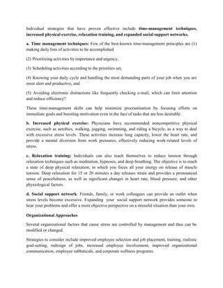 Individual strategies that have proven effective include time-management techniques,
increased physical exercise, relaxation training, and expanded social support networks.
a. Time management techniques: Few of the best-known time-management principles are (1)
making daily lists of activities to be accomplished
(2) Prioritizing activities by importance and urgency,
(3) Scheduling activities according to the priorities set,
(4) Knowing your daily cycle and handling the most demanding parts of your job when you are
most alert and productive, and
(5) Avoiding electronic distractions like frequently checking e-mail, which can limit attention
and reduce efficiency?
These time-management skills can help minimize procrastination by focusing efforts on
immediate goals and boosting motivation even in the face of tasks that are less desirable.
b. Increased physical exercise: Physicians have recommended noncompetitive physical
exercise, such as aerobics, walking, jogging, swimming, and riding a bicycle, as a way to deal
with excessive stress levels. These activities increase lung capacity, lower the heart rate, and
provide a mental diversion from work pressures, effectively reducing work-related levels of
stress.
c. Relaxation training: Individuals can also teach themselves to reduce tension through
relaxation techniques such as meditation, hypnosis, and deep breathing. The objective is to reach
a state of deep physical relaxation, in which you focus all your energy on release of muscle
tension. Deep relaxation for 15 or 20 minutes a day releases strain and provides a pronounced
sense of peacefulness, as well as significant changes in heart rate, blood pressure, and other
physiological factors.
d. Social support network: Friends, family, or work colleagues can provide an outlet when
stress levels become excessive. Expanding your social support network provides someone to
hear your problems and offer a more objective perspective on a stressful situation than your own.
Organizational Approaches
Several organizational factors that cause stress are controlled by management and thus can be
modified or changed.
Strategies to consider include improved employee selection and job placement, training, realistic
goal-setting, redesign of jobs, increased employee involvement, improved organizational
communication, employee sabbaticals, and corporate wellness programs.
 