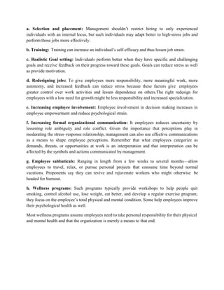 a. Selection and placement: Management shouldn’t restrict hiring to only experienced
individuals with an internal locus, but such individuals may adapt better to high-stress jobs and
perform those jobs more effectively.
b. Training: Training can increase an individual’s self-efficacy and thus lessen job strain.
c. Realistic Goal setting: Individuals perform better when they have specific and challenging
goals and receive feedback on their progress toward these goals. Goals can reduce stress as well
as provide motivation.
d. Redesigning jobs: To give employees more responsibility, more meaningful work, more
autonomy, and increased feedback can reduce stress because these factors give employees
greater control over work activities and lessen dependence on others.The right redesign for
employees with a low need for growth might be less responsibility and increased specialization.
e. Increasing employee involvement: Employee involvement in decision making increases in
employee empowerment and reduce psychological strain.
f. Increasing formal organizational communication: It employees reduces uncertainty by
lessening role ambiguity and role conflict. Given the importance that perceptions play in
moderating the stress–response relationship, management can also use effective communications
as a means to shape employee perceptions. Remember that what employees categorize as
demands, threats, or opportunities at work is an interpretation and that interpretation can be
affected by the symbols and actions communicated by management.
g. Employee sabbaticals: Ranging in length from a few weeks to several months—allow
employees to travel, relax, or pursue personal projects that consume time beyond normal
vacations. Proponents say they can revive and rejuvenate workers who might otherwise be
headed for burnout.
h. Wellness programs: Such programs typically provide workshops to help people quit
smoking, control alcohol use, lose weight, eat better, and develop a regular exercise program;
they focus on the employee’s total physical and mental condition. Some help employees improve
their psychological health as well.
Most wellness programs assume employees need to take personal responsibility for their physical
and mental health and that the organization is merely a means to that end.
 