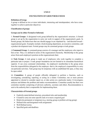 Definition of Group
UNIT-5
FOUNDATIONS OF GROUP BEHAVIOUR
A group is defined as two or more individuals, interacting and interdependent, who have come
together to achieve particular objectives
Classification of groups
Groups can be either Formal or Informal.
1. Formal Groups: A designated work group defined by the organization's structure. A formal
group is set up by the organization to carry out work in support of the organization's goals. In
formal groups, the behaviours that one should engage in are stipulated by - and directed toward -
organizational goals. Examples include a book-keeping department, an executive committee, and
a product development team. Formal groups may be command groups or task groups.
i) Command Group: A command group consists of a manager and the employees who report to
him or her. Thus, it is defined in terms of the organization's hierarchy. Membership in the group
arises from each employee's position on the organizational chart.
ii) Task Group: A task group is made up of employees who work together to complete a
particular task or project. A task group's boundaries are not limited to its immediate hierarchical
superior. It can cross command relationships. An employee's membership in the group arises
from the responsibilities delegated to the employee -that is, the employee's responsibility to carry
out particular activities. Task group may be temporary with an established life span, or they may
be open ended.
iii) Committee: A group of people officially delegated to perform a function, such as
investigating, considering, reporting, or acting on a matter. Committee, one or more persons
appointed or elected to consider report on, or take action on a particular matter. It investigates
analyses and debates the problem and makes recommendation. Committee usually has their own
committee member comprising of advisory authority, secretary and others. Recommendation is
sent to the authority that is responsible for implementing them.
Characteristics of Formal groups
 Explicitly stated defined structure, procedural rules and membership
 Created to carry out some specific task or to meet a required goal
 Relatively permanent or temporary (e.g. steering group or problem solving group)
 Defined roles and designated work assignments
 Well Defined norms
 Specified goals and deadlines
 