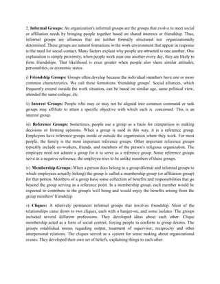 2. Informal Groups: An organization's informal groups are the groups that evolve to meet social
or affiliation needs by bringing people together based on shared interests or friendship. Thus,
informal groups are alliances that are neither formally structured nor organizationally
determined. These groups are natural formations in the work environment that appear in response
to the need for social contact. Many factors explain why people are attracted to one another. One
explanation is simply proximity; when people work near one another every day, they are likely to
form friendships. That likelihood is even greater when people also share similar attitudes,
personalities, or economic status.
i) Friendship Groups: Groups often develop because the individual members have one or more
common characteristics. We call these formations 'friendship groups'. Social alliances, which
frequently extend outside the work situation, can be based on similar age, same political view,
attended the same college, etc.
ii) Interest Groups: People who may or may not be aligned into common command or task
groups may affiliate to attain a specific objective with which each is concerned. This is an
interest group.
iii) Reference Groups: Sometimes, people use a group as a basis for comparison in making
decisions or forming opinions. When a group is used in this way, it is a reference group.
Employees have reference groups inside or outside the organization where they work. For most
people, the family is the most important reference groups. Other important reference groups
typically include co-workers, friends, and members of the person's religious organization. The
employee need not admire a group for it to serve as a reference group. Some reference groups
serve as a negative reference; the employee tries to be unlike members of these groups.
iv) Membership Groups: When a person does belong to a group (formal and informal groups to
which employees actually belong) the group is called a membership group (or affiliation group)
for that person. Members of a group have some collection of benefits and responsibilities that go
beyond the group serving as a reference point. In a membership group, each member would be
expected to contribute to the group's well being and would enjoy the benefits arising from the
group members' friendship.
v) Cliques: A relatively permanent informal groups that involves friendship. Most of the
relationships came down to two cliques, each with a hanger-on, and some isolates. The groups
included several different professions. They developed ideas about each other. Clique
membership acted as a form of social control, forcing people to conform to group desires. The
groups established norms regarding output, treatment of supervisor, reciprocity and other
interpersonal relations. The cliques served as a system for sense making about organizational
events. They developed their own set of beliefs, explaining things to each other.
 