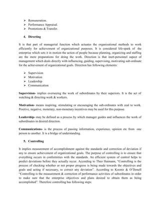  Remuneration.
 Performance Appraisal.
 Promotions & Transfer.
4. Directing
It is that part of managerial function which actuates the organizational methods to work
efficiently for achievement of organizational purposes. It is considered life-spark of the
enterprise which sets it in motion the action of people because planning, organizing and staffing
are the mere preparations for doing the work. Direction is that inert-personnel aspect of
management which deals directly with influencing, guiding, supervising, motivating sub-ordinate
for the achievement of organizational goals. Direction has following elements:
 Supervision
 Motivation
 Leadership
 Communication
Supervision- implies overseeing the work of subordinates by their superiors. It is the act of
watching & directing work & workers.
Motivation- means inspiring, stimulating or encouraging the sub-ordinates with zeal to work.
Positive, negative, monetary, non-monetary incentives may be used for this purpose.
Leadership- may be defined as a process by which manager guides and influences the work of
subordinates in desired direction.
Communications- is the process of passing information, experience, opinion etc from one
person to another. It is a bridge of understanding.
5. Controlling
It implies measurement of accomplishment against the standards and correction of deviation if
any to ensure achievement of organizational goals. The purpose of controlling is to ensure that
everything occurs in conformities with the standards. An efficient system of control helps to
predict deviations before they actually occur. According to Theo Haimann, “Controlling is the
process of checking whether or not proper progress is being made towards the objectives and
goals and acting if necessary, to correct any deviation”. According to Koontz & O’Donell
“Controlling is the measurement & correction of performance activities of subordinates in order
to make sure that the enterprise objectives and plans desired to obtain them as being
accomplished”. Therefore controlling has following steps:
 