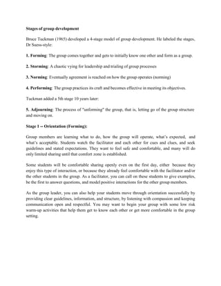 Stages of group development
Bruce Tuckman (1965) developed a 4-stage model of group development. He labeled the stages,
Dr Suess-style:
1. Forming: The group comes together and gets to initially know one other and form as a group.
2. Storming: A chaotic vying for leadership and trialing of group processes
3. Norming: Eventually agreement is reached on how the group operates (norming)
4. Performing: The group practices its craft and becomes effective in meeting its objectives.
Tuckman added a 5th stage 10 years later:
5. Adjourning: The process of "unforming" the group, that is, letting go of the group structure
and moving on.
Stage 1 -- Orientation (Forming):
Group members are learning what to do, how the group will operate, what’s expected, and
what’s acceptable. Students watch the facilitator and each other for cues and clues, and seek
guidelines and stated expectations. They want to feel safe and comfortable, and many will do
only limited sharing until that comfort zone is established.
Some students will be comfortable sharing openly even on the first day, either because they
enjoy this type of interaction, or because they already feel comfortable with the facilitator and/or
the other students in the group. As a facilitator, you can call on these students to give examples,
be the first to answer questions, and model positive interactions for the other group members.
As the group leader, you can also help your students move through orientation successfully by
providing clear guidelines, information, and structure, by listening with compassion and keeping
communication open and respectful. You may want to begin your group with some low risk
warm-up activities that help them get to know each other or get more comfortable in the group
setting.
 