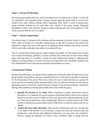 Stage 4 – Synergy (Performing):
Not every group reaches this level, and if you spend most of a school year in Stage 3, it will still
be a productive and enjoyable group. Synergy emerges when the group shifts or evolves into
another level, often without realizing what’s happening. Here, there’s a sense of group unity,
group members looking out for each other even outside of the group setting, deepening
friendships or bonds, and a dynamic energy no matter what the task. This is the epitome of “The
whole is greater than the sum of its parts.”
Stage 5 – Closure (Adjourning):
The closure stage of a group can be confusing and disconcerting if you don’t know it’s coming.
After weeks or months of a smoothly running group, as the end of group or the school year
approaches, things may start to fall apart for no apparent reason. Students may bicker with and
criticize each other, and anger may surface in unexpected ways.
This is a normal part of group process. Many students (and adults, for that matter) have no idea
how to deal with endings, goodbyes, or losses, and they don’t know how to find closure. Being
angry with each other, or in conflict, is easier for many students than feeling or addressing the
sadness of saying goodbye. It’s easier for most to be angry than to be vulnerable. Students who
have abandonment issues may become especially argumentative or unruly.
Group Decision Making
Because the performance of a group involves taking into account the needs and opinions of every
group member, being able to come to an equitable decision as efficiently as possible is important
for the functioning of the group. There are a variety of ways to make decisions as a group; the
seven-step decision-making model presented below offers an effective structure for choosing an
appropriate course of action for a particular task or project. It can also be an effective method for
dealing with a problem or interpersonal conflict that arises within the group.
1. Identify the decision to be made. Before beginning to gather information and list
alternatives, it is important for you as a group to understand clearly what you are trying to
decide so you have a goal on which to focus your discussions. Potential questions to ask
are: What are the particulars of the assigned task? What are we being asked to do? What
conflict is affecting our group effectiveness? What barrier to effective group work are we
facing?
2. Analyze the issue under discussion. Once you have defined your goal (i.e., the decision
to be made or the problem to be overcome), examine the data and resources that you
already have, and identify what additional information you may need. Ask yourselves:
What is causing the problem? For whom is this a problem? What is wrong with the
 