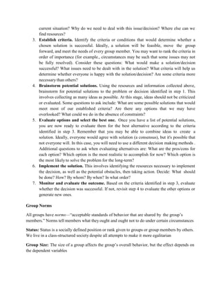 current situation? Why do we need to deal with this issue/decision? Where else can we
find resources?
3. Establish criteria. Identify the criteria or conditions that would determine whether a
chosen solution is successful. Ideally, a solution will be feasible, move the group
forward, and meet the needs of every group member. You may want to rank the criteria in
order of importance (for example., circumstances may be such that some issues may not
be fully resolved). Consider these questions: What would make a solution/decision
successful? What issues need to be dealt with in the solution? What criteria will help us
determine whether everyone is happy with the solution/decision? Are some criteria more
necessary than others?
4. Brainstorm potential solutions. Using the resources and information collected above,
brainstorm for potential solutions to the problem or decision identified in step 1. This
involves collecting as many ideas as possible. At this stage, ideas should not be criticized
or evaluated. Some questions to ask include: What are some possible solutions that would
meet most of our established criteria? Are there any options that we may have
overlooked? What could we do in the absence of constraints?
5. Evaluate options and select the best one. Once you have a list of potential solutions,
you are now ready to evaluate them for the best alternative according to the criteria
identified in step 3. Remember that you may be able to combine ideas to create a
solution. Ideally, everyone would agree with solution (a consensus), but it's possible that
not everyone will. In this case, you will need to use a different decision making methods .
Additional questions to ask when evaluating alternatives are: What are the pros/cons for
each option? Which option is the most realistic to accomplish for now? Which option is
the most likely to solve the problem for the long-term?
6. Implement the solution. This involves identifying the resources necessary to implement
the decision, as well as the potential obstacles, then taking action. Decide: What should
be done? How? By whom? By when? In what order?
7. Monitor and evaluate the outcome. Based on the criteria identified in step 3, evaluate
whether the decision was successful. If not, revisit step 4 to evaluate the other options or
generate new ones.
Group Norms
All groups have norms—“acceptable standards of behavior that are shared by the group’s
members.” Norms tell members what they ought and ought not to do under certain circumstances
Status: Status is a socially defined position or rank given to groups or group members by others.
We live in a class-structured society despite all attempts to make it more egalitarian
Group Size: The size of a group affects the group’s overall behavior, but the effect depends on
the dependent variables
 