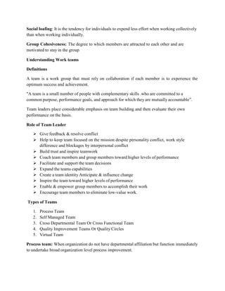 Social loafing: It is the tendency for individuals to expend less effort when working collectively
than when working individually.
Group Cohesiveness: The degree to which members are attracted to each other and are
motivated to stay in the group
Understanding Work teams
Definitions
A team is a work group that must rely on collaboration if each member is to experience the
optimum success and achievement.
"A team is a small number of people with complementary skills .who are committed to a
common purpose, performance goals, and approach for which they are mutually accountable”.
Team leaders place considerable emphasis on team building and then evaluate their own
performance on the basis.
Role of Team Leader
 Give feedback & resolve conflict
 Help to keep team focused on the mission despite personality conflict, work style
difference and blockages by interpersonal conflict
 Build trust and inspire teamwork
 Coach team members and group members toward higher levels of performance
 Facilitate and support the team decisions
 Expand the teams capabilities
 Create a team identity Anticipate & influence change
 Inspire the team toward higher levels of performance
 Enable & empower group members to accomplish their work
 Encourage team members to eliminate low-value work.
Types of Teams
1. Process Team
2. Self Managed Team
3. Cross Departmental Team Or Cross Functional Team
4. Quality Improvement Teams Or Quality Circles
5. Virtual Team
Process team: When organization do not have departmental affiliation but function immediately
to undertake broad organization level process improvement.
 