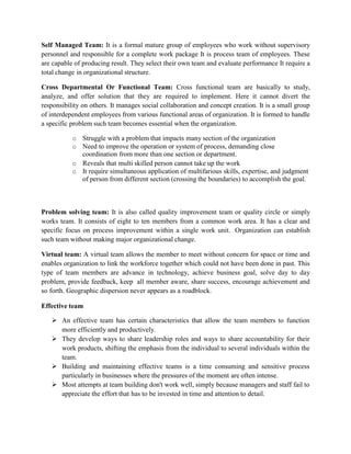 Self Managed Team: It is a formal mature group of employees who work without supervisory
personnel and responsible for a complete work package It is process team of employees. These
are capable of producing result. They select their own team and evaluate performance It require a
total change in organizational structure.
Cross Departmental Or Functional Team: Cross functional team are basically to study,
analyze, and offer solution that they are required to implement. Here it cannot divert the
responsibility on others. It manages social collaboration and concept creation. It is a small group
of interdependent employees from various functional areas of organization. It is formed to handle
a specific problem such team becomes essential when the organization.
o Struggle with a problem that impacts many section of the organization
o Need to improve the operation or system of process, demanding close
coordination from more than one section or department.
o Reveals that multi skilled person cannot take up the work
o It require simultaneous application of multifarious skills, expertise, and judgment
of person from different section (crossing the boundaries) to accomplish the goal.
Problem solving team: It is also called quality improvement team or quality circle or simply
works team. It consists of eight to ten members from a common work area. It has a clear and
specific focus on process improvement within a single work unit. Organization can establish
such team without making major organizational change.
Virtual team: A virtual team allows the member to meet without concern for space or time and
enables organization to link the workforce together which could not have been done in past. This
type of team members are advance in technology, achieve business goal, solve day to day
problem, provide feedback, keep all member aware, share success, encourage achievement and
so forth. Geographic dispersion never appears as a roadblock.
Effective team
 An effective team has certain characteristics that allow the team members to function
more efficiently and productively.
 They develop ways to share leadership roles and ways to share accountability for their
work products, shifting the emphasis from the individual to several individuals within the
team.
 Building and maintaining effective teams is a time consuming and sensitive process
particularly in businesses where the pressures of the moment are often intense.
 Most attempts at team building don't work well, simply because managers and staff fail to
appreciate the effort that has to be invested in time and attention to detail.
 