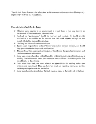 There is little doubt, however, that when done well teamwork contributes considerably to greatly
improved productivity and reduced cost.
Characteristics of an Effective Team
 Effective teams operate in an environment in which there is two way trust in an
environment of open and honest communication
 Feedback on "performance" should be two-way and constant. •It should provide
information to all members of the team on how their work supports the specific and
overall effort of the team and the practice.
 Listening is a feature of that communication.
 Teams accept responsibility and not "blame" one another for team mistakes, nor should
they spend useless time in personal justifications.
 They celebrate their successes together, just as they identify the special performances and
contributions of each individual.
 Good team work is based on prideful humility: pride in the outcomes of the team and a
humility that assumes that other team members may well have a level of expertise that
can add value to the outcome.
 Good teams look upon first time mistakes as opportunities for learning, rather than
criticism and punishment. They are, however, tough on repetitive errors, just as they
encourage appropriate risk and innovation.
 Good teams honor the contribution that each member makes to the total work of the team
 