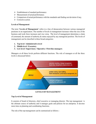  Establishment of standard performance.
 Measurement of actual performance.
 Comparison of actual performance with the standards and finding out deviation if any.
 Corrective action.
Levels of Management
The term “Levels of Management’ refers to a line of demarcation between various managerial
positions in an organization. The number of levels in management increases when the size of the
business and work force increases and vice versa. The level of management determines a chain
of command, the amount of authority & status enjoyed by any managerial position. The levels of
management can be classified in three broad categories:
1. Top level / Administrative level
2. Middle level / Executory
3. Low level / Supervisory / Operative / First-line managers
Managers at all these levels perform different functions. The role of managers at all the three
levels is discussed below:
LEVELS OF MANAGEMENT
Top Level of Management
It consists of board of directors, chief executive or managing director. The top management is
the ultimate source of authority and it manages goals and policies for an enterprise. It devotes
more time on planning and coordinating functions.
The role of the top management can be summarized as follows -
 