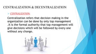 CENTRALIZATION & DECENTRALIZATION
 CENTRALIZATION:
Centralization refers that decision making in the
organization can be done by only top management
.It is the formal authority that top management will
give decisions which will be followed by every one
without any change.
 