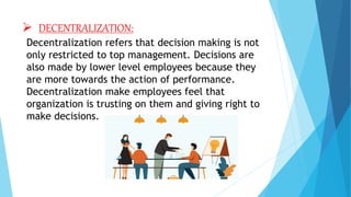  DECENTRALIZATION:
Decentralization refers that decision making is not
only restricted to top management. Decisions are
also made by lower level employees because they
are more towards the action of performance.
Decentralization make employees feel that
organization is trusting on them and giving right to
make decisions.
 