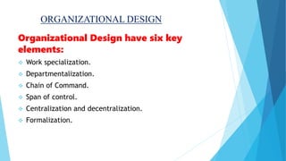 ORGANIZATIONAL DESIGN
Organizational Design have six key
elements:
 Work specialization.
 Departmentalization.
 Chain of Command.
 Span of control.
 Centralization and decentralization.
 Formalization.
 