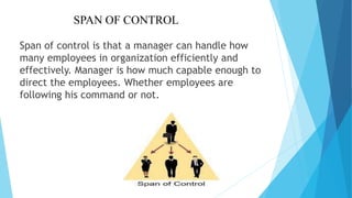 SPAN OF CONTROL
Span of control is that a manager can handle how
many employees in organization efficiently and
effectively. Manager is how much capable enough to
direct the employees. Whether employees are
following his command or not.
 