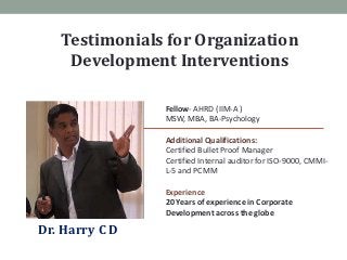 Testimonials for Organization
    Development Interventions

                Fellow- AHRD (IIM-A )
                MSW, MBA, BA-Psychology

                Additional Qualifications:
                Certified Bullet Proof Manager
                Certified Internal auditor for ISO-9000, CMMI-
                L-5 and PCMM

                Experience
                20 Years of experience in Corporate
                Development across the globe

Dr. Harry C D
 