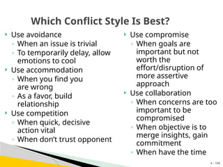 4 - 104
Which Conflict Style Is Best?
 Use compromise
◦ When goals are
important but not
worth the
effort/disruption of
more assertive
approach
 Use collaboration
◦ When concerns are too
important to be
compromised
◦ When objective is to
merge insights, gain
commitment
◦ When have the time
 Use avoidance
◦ When an issue is trivial
◦ To temporarily delay, allow
emotions to cool
 Use accommodation
◦ When you find you
are wrong
◦ As a favor, build
relationship
 Use competition
◦ When quick, decisive
action vital
◦ When don’t trust opponent
 