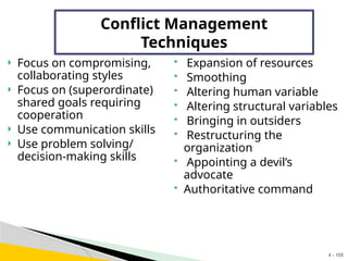 4 - 105
Conflict Management
Techniques
 Focus on compromising,
collaborating styles
 Focus on (superordinate)
shared goals requiring
cooperation
 Use communication skills
 Use problem solving/
decision-making skills
 Expansion of resources
 Smoothing
 Altering human variable
 Altering structural variables
 Bringing in outsiders
 Restructuring the
organization
 Appointing a devil’s
advocate
 Authoritative command
 